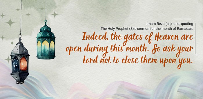 Imam Reza (as) said, quoting The Holy Prophet (S)'s sermon for the month of Ramadan: Indeed, the gates of Heaven are open during this month. So ask your Lord not to close them upon you.