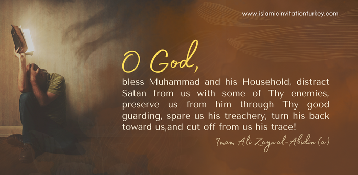 O God, bless Muhammad and his Household, distract Satan from us with some of Thy enemies, preserve us from him through Thy good guarding, spare us his treachery, turn his back toward us, and cut off from us his trace!